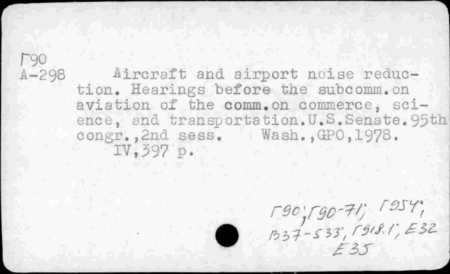 ﻿F90
A-298 Aircraft and airport noise reduction. Hearings before the subcomm.on aviation of the comm.on commerce, science, and transportation.U.S.Senate.95th congr.,2nd sess. Wash.,GPO,1978.
IV,597 p.